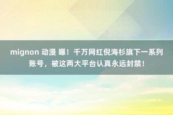 mignon 动漫 曝！千万网红倪海杉旗下一系列账号，被这两大平台认真永远封禁！