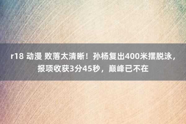 r18 动漫 败落太清晰！孙杨复出400米摆脱泳，报项收获3分45秒，巅峰已不在