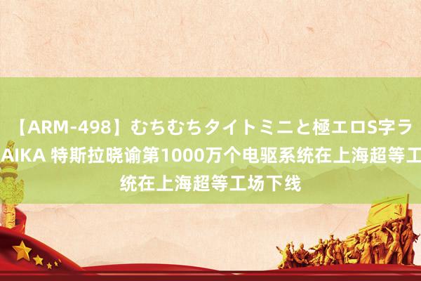 【ARM-498】むちむちタイトミニと極エロS字ライン 2 AIKA 特斯拉晓谕第1000万个电驱系统在上海超等工场下线