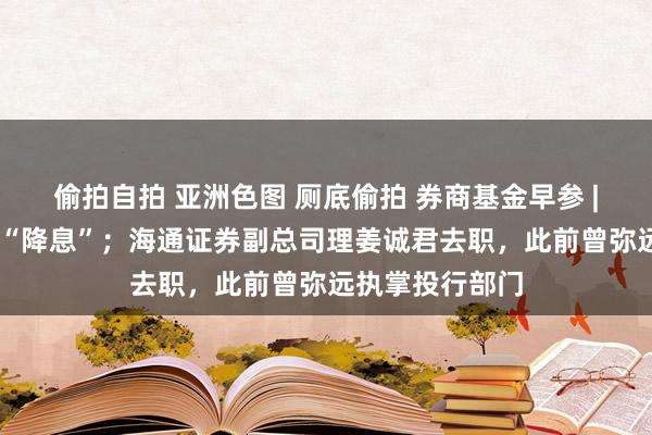 偷拍自拍 亚洲色图 厕底偷拍 券商基金早参 | 多家券商跟进“降息”；海通证券副总司理姜诚君去职，此前曾弥远执掌投行部门