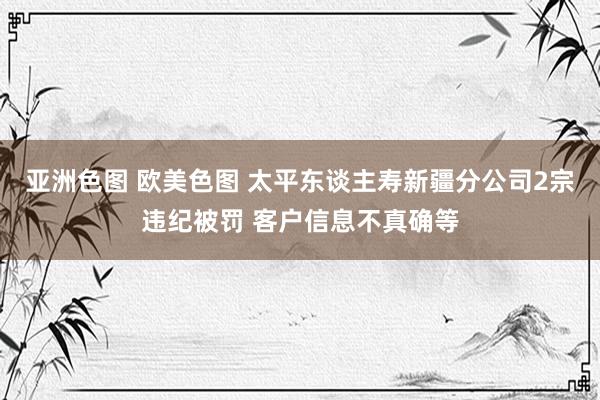 亚洲色图 欧美色图 太平东谈主寿新疆分公司2宗违纪被罚 客户信息不真确等