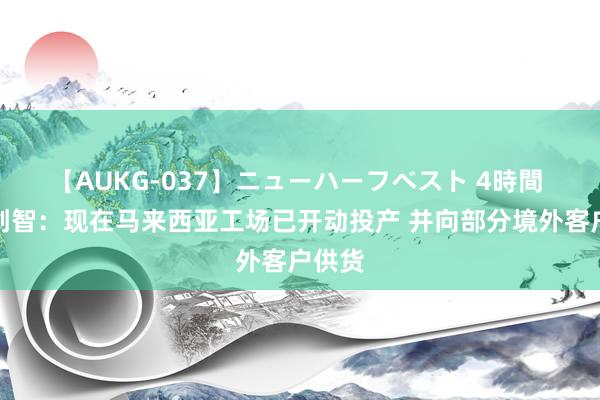 【AUKG-037】ニューハーフベスト 4時間 默契创智：现在马来西亚工场已开动投产 并向部分境外客户供货