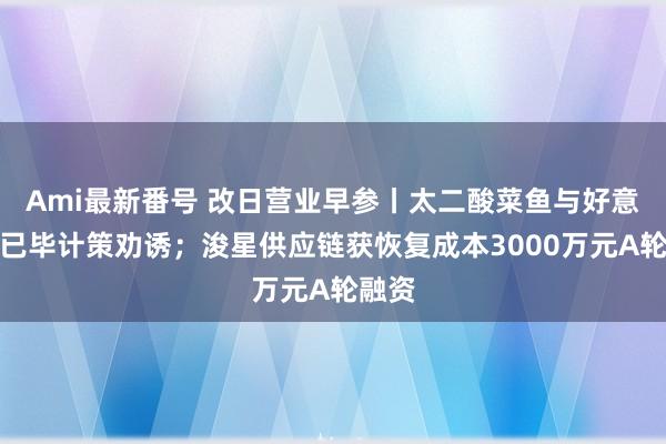 Ami最新番号 改日营业早参丨太二酸菜鱼与好意思团已毕计策劝诱；浚星供应链获恢复成本3000万元A轮融资