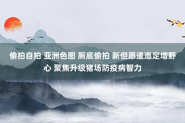 偷拍自拍 亚洲色图 厕底偷拍 新但愿逶迤定增野心 聚焦升级猪场防疫病智力