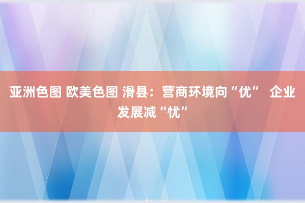 亚洲色图 欧美色图 滑县：营商环境向“优”  企业发展减“忧”