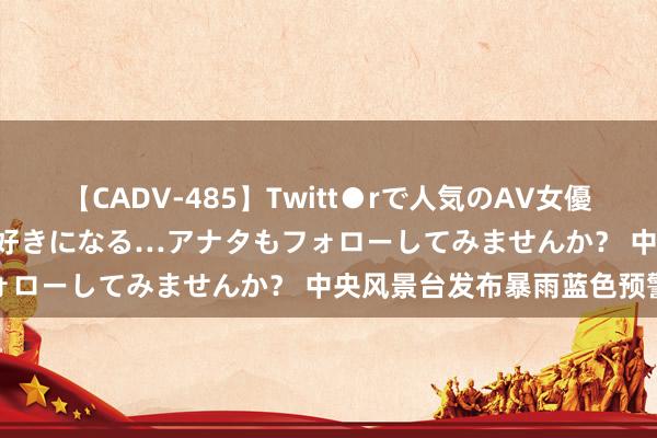 【CADV-485】Twitt●rで人気のAV女優 SNSでますますAV女優が好きになる…アナタもフォローしてみませんか？ 中央风景台发布暴雨蓝色预警