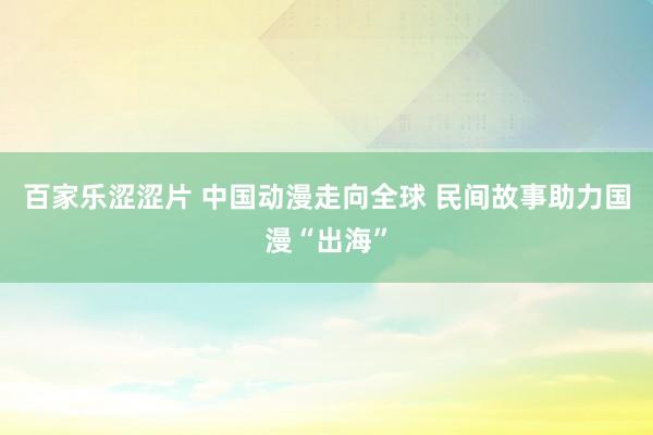 百家乐涩涩片 中国动漫走向全球 民间故事助力国漫“出海”