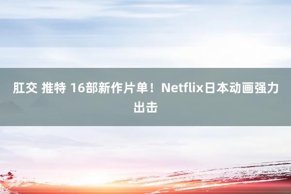 肛交 推特 16部新作片单！Netflix日本动画强力出击