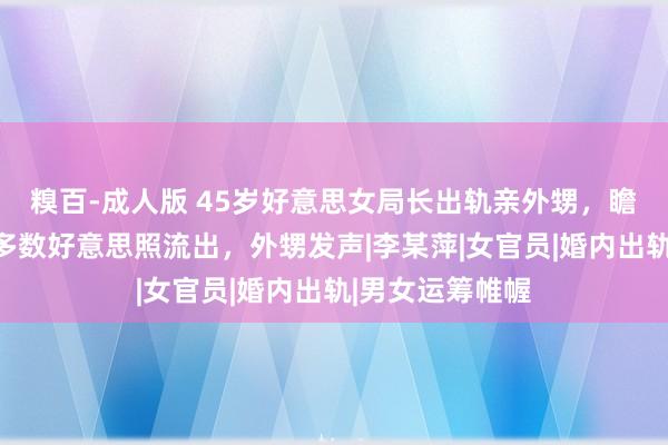 糗百-成人版 45岁好意思女局长出轨亲外甥，瞻念聊天曝光，多数好意思照流出，外甥发声|李某萍|女官员|婚内出轨|男女运筹帷幄