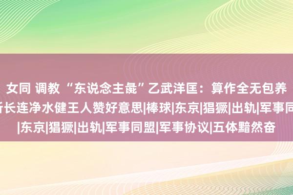 女同 调教 “东说念主彘”乙武洋匡：算作全无包养五十个情东说念主，所长连净水健王人赞好意思|棒球|东京|猖獗|出轨|军事同盟|军事协议|五体黯然奋