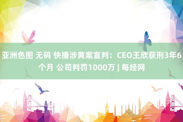 亚洲色图 无码 快播涉黄案宣判：CEO王欣获刑3年6个月 公司判罚1000万 | 每经网