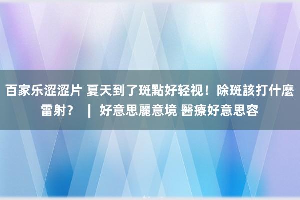 百家乐涩涩片 夏天到了斑點好轻视！除斑該打什麼雷射？ ∣ 好意思麗意境 醫療好意思容