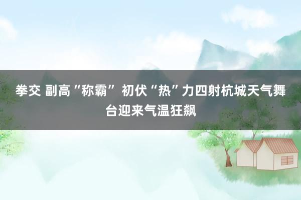 拳交 副高“称霸” 初伏“热”力四射杭城天气舞台迎来气温狂飙