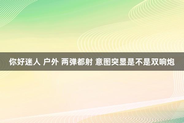 你好迷人 户外 两弹都射 意图突显是不是双响炮