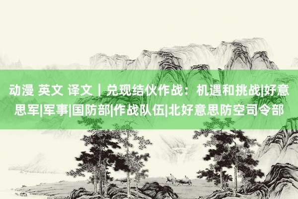 动漫 英文 译文｜兑现结伙作战：机遇和挑战|好意思军|军事|国防部|作战队伍|北好意思防空司令部