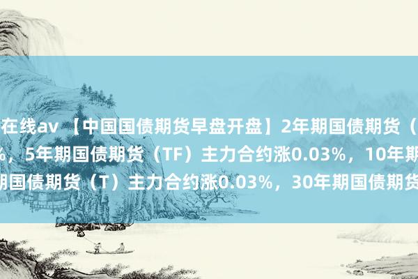 在线av 【中国国债期货早盘开盘】2年期国债期货（TS）主力合约涨0.01%，5年期国债期货（TF）主力合约涨0.03%，10年期国债期货（T）主力合约涨0.03%，30年期国债期货（TL）主力合约涨0.11%。