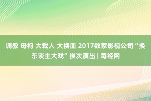 调教 母狗 大裁人 大换血 2017数家影视公司“换东谈主大戏”挨次演出 | 每经网