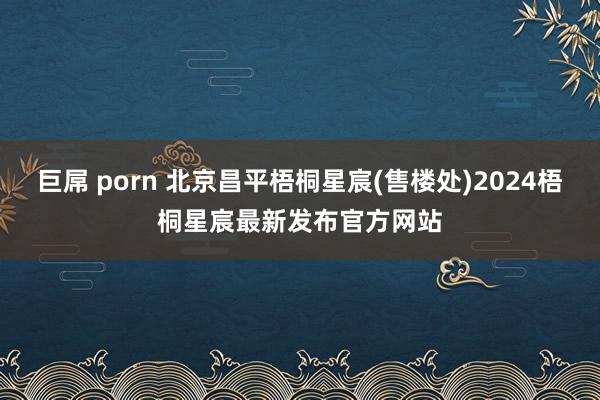 巨屌 porn 北京昌平梧桐星宸(售楼处)2024梧桐星宸最新发布官方网站