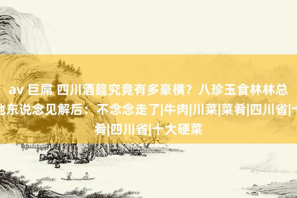 av 巨屌 四川酒筵究竟有多豪横？八珍玉食林林总总，外地东说念见解后：不念念走了|牛肉|川菜|菜肴|四川省|十大硬菜