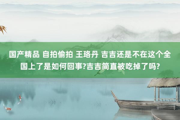 国产精品 自拍偷拍 王珞丹 吉吉还是不在这个全国上了是如何回事?吉吉简直被吃掉了吗?