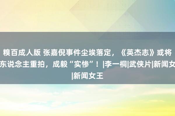 糗百成人版 张嘉倪事件尘埃落定，《英杰志》或将换东说念主重拍，成毅“实惨”！|李一桐|武侠片|新闻女王